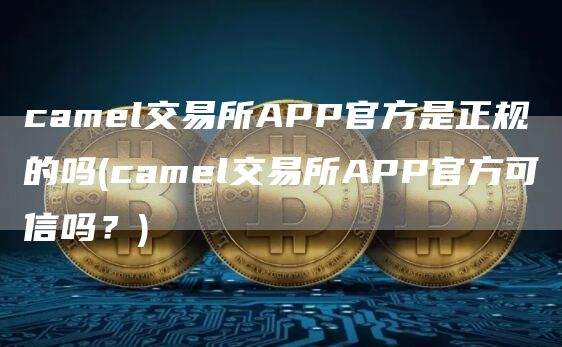 caml交易所APP官方是正规的吗 - caml交易所APP官方可信吗？